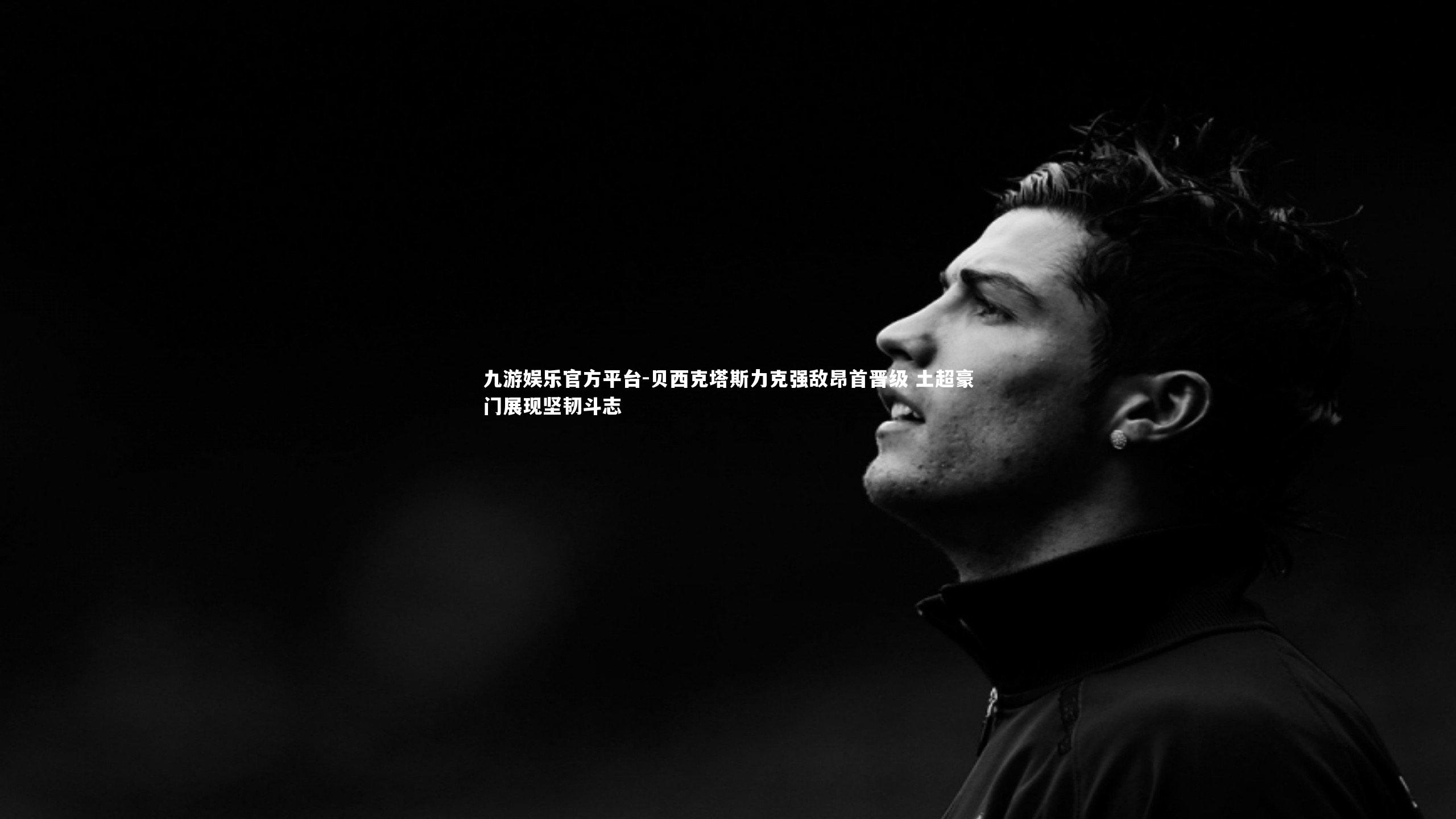 九游娱乐官方平台-贝西克塔斯力克强敌昂首晋级 土超豪门展现坚韧斗志